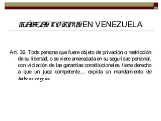 HÁBEAS CORPUS EN VENEZUELA
Art. 39. Toda persona que fuere objeto de privación o restricción
desu libertad, o seviereamenazadaen su seguridad personal,
con violación de las garantías constitucionales, tiene derecho
a que un juez competente… expida un mandamiento de
hábeas co rpus.
 