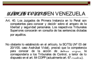 HÁBEAS CORPUS EN VENEZUELA
Art. 40. Los Juzgados de Primera Instancia en lo Penal son
competentes para conocer y decidir sobre el amparo de la
libertad y seguridad personales. Los respectivos Tribunales
Superiores conocerán en consulta de las sentencias dictadas
por aquéllos.
No obstante lo establecido en el artículo, la SC/TSJ (Nº 03 del
20/1/00, caso Asdrúbal Vidal), precisó que la competencia
para conocer de la acción de hábeas co rpus, le
correspondería a los Tribunales de Control, a tenor de lo
dispuesto en el art. 64 COPP(actualmenteart. 67 eiusdem).
 