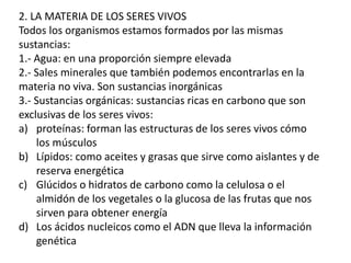 2. LA MATERIA DE LOS SERES VIVOS
Todos los organismos estamos formados por las mismas
sustancias:
1.- Agua: en una proporción siempre elevada
2.- Sales minerales que también podemos encontrarlas en la
materia no viva. Son sustancias inorgánicas
3.- Sustancias orgánicas: sustancias ricas en carbono que son
exclusivas de los seres vivos:
a) proteínas: forman las estructuras de los seres vivos cómo
los músculos
b) Lípidos: como aceites y grasas que sirve como aislantes y de
reserva energética
c) Glúcidos o hidratos de carbono como la celulosa o el
almidón de los vegetales o la glucosa de las frutas que nos
sirven para obtener energía
d) Los ácidos nucleicos como el ADN que lleva la información
genética
 