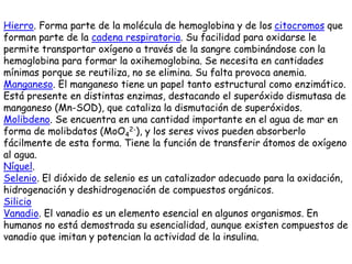 Hierro. Forma parte de la molécula de hemoglobina y de los citocromos que
forman parte de la cadena respiratoria. Su facilidad para oxidarse le
permite transportar oxígeno a través de la sangre combinándose con la
hemoglobina para formar la oxihemoglobina. Se necesita en cantidades
mínimas porque se reutiliza, no se elimina. Su falta provoca anemia.
Manganeso. El manganeso tiene un papel tanto estructural como enzimático.
Está presente en distintas enzimas, destacando el superóxido dismutasa de
manganeso (Mn-SOD), que cataliza la dismutación de superóxidos.
Molibdeno. Se encuentra en una cantidad importante en el agua de mar en
forma de molibdatos (MoO4
2-), y los seres vivos pueden absorberlo
fácilmente de esta forma. Tiene la función de transferir átomos de oxígeno
al agua.
Níquel.
Selenio. El dióxido de selenio es un catalizador adecuado para la oxidación,
hidrogenación y deshidrogenación de compuestos orgánicos.
Silicio
Vanadio. El vanadio es un elemento esencial en algunos organismos. En
humanos no está demostrada su esencialidad, aunque existen compuestos de
vanadio que imitan y potencian la actividad de la insulina.
 