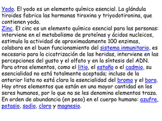 Yodo. El yodo es un elemento químico esencial. La glándula
tiroides fabrica las hormonas tiroxina y triyodotironina, que
contienen yodo.
Zinc. El cinc es un elemento químico esencial para las personas:
interviene en el metabolismo de proteínas y ácidos nucleicos,
estimula la actividad de aproximadamente 100 enzimas,
colabora en el buen funcionamiento del sistema inmunitario, es
necesario para la cicatrización de las heridas, interviene en las
percepciones del gusto y el olfato y en la síntesis del ADN.
Para otros elementos, como el litio, el estaño o el cadmio, su
esencialidad no está totalmente aceptada; incluso de la
anterior lista no está clara la esencialidad del bromo y el boro.
Hay otros elementos que están en una mayor cantidad en los
seres humanos, por lo que no se les denomina elementos traza.
En orden de abundancia (en peso) en el cuerpo humano: azufre,
potasio, sodio, cloro y magnesio.
 