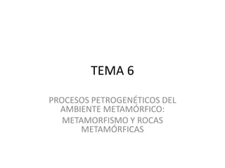 TEMA 6
PROCESOS PETROGENÉTICOS DEL
AMBIENTE METAMÓRFICO:
METAMORFISMO Y ROCAS
METAMÓRFICAS
 