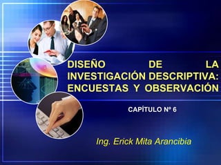 DISEÑO DE LA
INVESTIGACIÓN DESCRIPTIVA:
ENCUESTAS Y OBSERVACIÓN
Ing. Erick Mita Arancibia
CAPÍTULO Nº 6
 