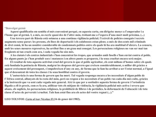 “Benvolgut germà:
Aquest qualificatiu em sembla el més convenient perquè, en aquesta carta, em dirigeisc menys a l’emperador i a
l’home que al germà. I, a més, us escric quasi des de l’altre món, trobant-me a l’espera d’una mort molt pròxima. (...)
Una tercera part de Rússia està sotmesa a una contínua vigilància policial; l’exèrcit de policies coneguts i secrets
augmenta sense parar; les presons, els llocs de deportació i els calabossos estan plens; a més de dos-cents mil criminals
de dret comú, hi ha un nombre considerable de condemnats polítics entre els quals hi ha ara multitud d’obrers. La censura,
amb les seues mesures repressives, ha arribat fins a un grau mai conegut. Les persecucions religioses no van ser mai tan
freqüents ni tan cruels com ara, i cada vegada ho són més.
A les ciutats i els centres industrials s’han concentrat les tropes, que armades amb fusells s’han enviat contra el poble.
En alguns punts ja s’han produït xocs i matances i en altres punts es preparen, i la seua crueltat encara serà major.
El resultat de tota aquesta activitat cruel del govern és que el poble agricultor, els cent milions d’homes sobre els quals
està fundada la potència de Rússia, malgrat les despeses del govern que creixen considerablement, o millor dit gràcies a
aquest creixement del pressupost, s’empobreixen d’any en any, de forma que la fam ha arribat a ser l’estat normal, a l’igual
que el descontent de totes les classes i la seua hostilitat contra el govern.
L’autocràcia és una forma de govern que ha mort. Tal vegada responga encara a les necessitats d’algun poble de
l’Àfrica central, allunyats de la resta del món, però no respon a les necessitats d’un poble rus cada dia més culte, gràcies
a la instrucció que va sent cada vegada més general. Així és que per a sostindre aquesta forma de govern i l’ortodòxia
lligada a ell és precís, com es fa ara, utilitzar tots els mitjans de violència, la vigilància policial més activa i severa que
abans, els suplicis, les persecucions religioses, la prohibició de llibres i de periòdics, la deformació de l’educació i de tota
classe d’actes de perversió i crueltat. Tals han estat fins ara els actes del vostre regnat (...).”
LEO TOLSTOI: Carta al tsar Nicolau II (16 de gener del 1902).
 