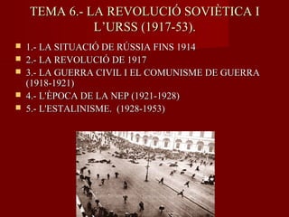 TEMA 6.- LA REVOLUCIÓ SOVIÈTICA ITEMA 6.- LA REVOLUCIÓ SOVIÈTICA I
L’URSS (1917-53).L’URSS (1917-53).
 1.- LA SITUACIÓ DE RÚSSIA FINS 19141.- LA SITUACIÓ DE RÚSSIA FINS 1914
 2.- LA REVOLUCIÓ DE 19172.- LA REVOLUCIÓ DE 1917
 3.- LA GUERRA CIVIL I EL COMUNISME DE GUERRA3.- LA GUERRA CIVIL I EL COMUNISME DE GUERRA
(1918-1921)(1918-1921)
 4.- L'ÈPOCA DE LA NEP (1921-1928)4.- L'ÈPOCA DE LA NEP (1921-1928)
 5.- L'ESTALINISME. (1928-1953)5.- L'ESTALINISME. (1928-1953)
 