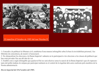 1. Concedir a la població la llibertat civil, establerta d’una manera infrangible sobre la base la inviolabilitat personal, i les
llibertats de consciència, de reunió i d’associació.
2. No obstaculitzar les eleccions a la Duma Imperial i admetre en la participació a les eleccions a les classes de població que
han estat privades fins ara del dret de vot.
3. Establir com a regla infrangible que qualsevol llei no serà efectiva sense la sanció de la Duma Imperial i que els represen-
tants del poble tindran els mitjans per participar realment en el control de la legalitat dels actes realitzats pels membres de la
Nostra administració.
Decret imperial del 30 d’octubre del 1905.
El manifest d’Octubre de 1905 del tsar Nicolau II
 