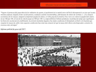 “Segons el portaveu del grup obrer de les indústries de guerra, el proletariat de la capital està a tall de la desesperació; es creu que la més
mínima explosió, deguda al més xicotet pretext, conduirà a motins incontrolables, amb desenes de milers de víctimes. (...) La situació
econòmica de les masses, malgrat la important pujada de salaris, es troba prop de la misèria. Fins i tot si es valora la pujada dels salaris
en un 100 per 100, el cost de la vida ha pujat un 300 per 100. La impossibilitat d’obtenir productes, la pèrdua de temps que signifiquen
les hores de cua davant els establiments, la creixent mortalitat deguda a les males condicions d’allotjament, al fred i a la humitat que
originen la manca de carbó; totes aquestes condicions han creat una situació tal que la massa dels obrers està disposada a cometre els
excessos més salvatges”
Informe policial de gener del 1917.
Malestar social davant la guerra:protestes..
 