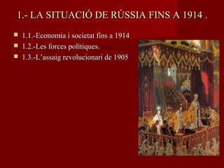 1.- LA SITUACIÓ DE RÚSSIA FINS A 1914 .1.- LA SITUACIÓ DE RÚSSIA FINS A 1914 .
 1.1.-Economia i societat fins a 19141.1.-Economia i societat fins a 1914
 1.2.-Les forces polítiques.1.2.-Les forces polítiques.
 1.3.-L’assaig revolucionari de 19051.3.-L’assaig revolucionari de 1905
 