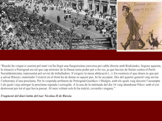 “Ruzski ha vingut a veurem pel matí i m’ha llegit una llarguíssima conversa per cable directe amb Rodzianko. Segons aquesta,
la situació a Petrograd era tal que cap ministre de la Duma tenia poder per a fer res, ja que havien de lluitar contra el Partit
Socialdemòcrata, representat pel soviet de treballadors. S’exigeix la meua abdicació (...). En essència el que diuen és que per
a salvar Rússia i mantindre l’exèrcit en el front ha de donar-se aquest pas. Jo he acceptat. Des del quarter general vaig enviar
l’esborrany d’una proclama. Per la vesprada arribaren de Petrograd Guchkov i Shulgin, amb els quals vaig discutir l’assumpte
I als quals vaig entregar la proclama signada i corregida. A la una de la matinada del dia 16 vaig abandonar Pskov amb el cor
destrossat per tot el que havia passat. Al meu voltant sols hi ha traïció, covardia i engany.”
Fragment del diari íntim del tsar Nicolau II de Rússia.
 