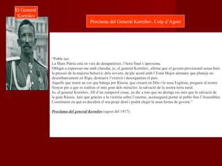 “Poble rus:
La Mare Pàtria està en vies de desaparèixer, l’hora final s’aproxima.
Obligat a expressar-me amb claredat, jo, el general Kornilov, afirme que el govern provisional actua baix
la pressió de la majoria bolxevic dels soviets, de ple acord amb l’Estat Major alemany que planeja un
desembarcament en Riga, destrueix l’exèrcit i desorganitza el país.
Aquells que tenen un cor que batega per Rússia, que creuen en Déu i la seua Església, preguen al nostre
Senyor per a que es realitze el més gran dels miracles: la salvació de la nostra terra natal.
Jo, el general Kornilov, fill d’un camperol cosac, us dic a tots que no desitge res més que la salvació de
la gran Rússia. Jure que gràcies a la victòria sobre l’enemic, aconseguiré portar al poble fins l’Assemblea
Constituent en què es decidirà el seu propi destí i podrà elegir la seua forma de govern.”
Proclama del general Kornilov (agost del 1917).
El General
Kornilov
Proclama del General Kornilov. Colp d’Agost
 