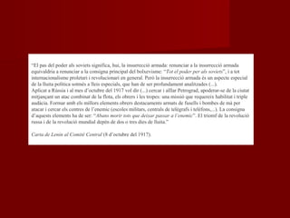 “El pas del poder als soviets significa, hui, la insurrecció armada: renunciar a la insurrecció armada
equivaldria a renunciar a la consigna principal del bolxevisme: “Tot el poder per als soviets”, i a tot
internacionalisme proletari i revolucionari en general. Però la insurrecció armada és un aspecte especial
de la lluita política sotmès a lleis especials, que han de ser profundament analitzades (...).
Aplicat a Rússia i al mes d’octubre del 1917 vol dir (...) cercar i aïllar Petrograd, apoderar-se de la ciutat
mitjançant un atac combinat de la flota, els obrers i les tropes: una missió que requereix habilitat i triple
audàcia. Formar amb els millors elements obrers destacaments armats de fusells i bombes de mà per
atacar i cercar els centres de l’enemic (escoles militars, centrals de telègrafs i telèfons,...). La consigna
d’aquests elements ha de ser: “Abans morir tots que deixar passar a l’enemic”. El triomf de la revolució
russa i de la revolució mundial depèn de dos o tres dies de lluita.”
Carta de Lenin al Comité Central (8 d’octubre del 1917).
 