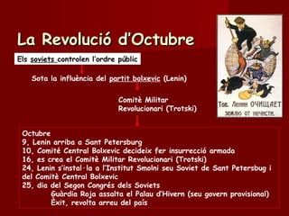 Els soviets controlen l’ordre públic
Sota la influència del partit bolxevic (Lenin)
Comitè Militar
Revolucionari (Trotski)
La Revolució d’OctubreLa Revolució d’Octubre
Octubre
9, Lenin arriba a Sant Petersburg
10, Comité Central Bolxevic decideix fer insurrecció armada
16, es crea el Comitè Militar Revolucionari (Trotski)
24, Lenin s’instal·la a l’Institut Smolni seu Soviet de Sant Petersbug i
del Comitè Central Bolxevic
25, dia del Segon Congrés dels Soviets
Guàrdia Roja assalta el Palau d’Hivern (seu govern provisional)
Èxit, revolta arreu del país
 