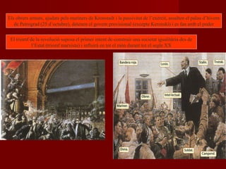 Els obrers armats, ajudats pels mariners de Kronstadt i la passivitat de l’exèrcit, assalten el palau d’hivern
de Petrograd (25 d’octubre), detenen el govern provisional (excepte Kerenski) i es fan amb el poder
El triomf de la revolució suposa el primer intent de construir una societat igualitària des de
l’Estat (triomf marxista) i influirà en tot el món durant tot el segle XX
 