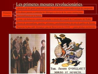 Les primeres mesures revolucionàriesLes primeres mesures revolucionàries..
Primeres
mesures
Abolició de les grans propietats privades, que passen a mans dels soviets de camperols
Els obrers passen a controlar les fàbriques a través de les seues institucions
Nacionalització de la banca
Lenin i els bolxevics controlen el poder a través del Consell de Comissaris del Poble
Decret de nacionalitats: igualtat, sobirania i autodeterminació de tots els pobles de Rússia
Negociar la pau amb Alemanya: pau de Brest-Litovsk (1918) → grans pèrdues territorials
 