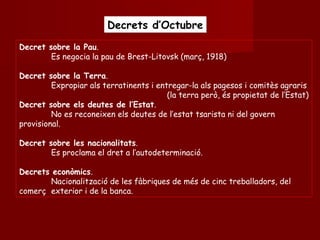 Decrets d’OctubreDecrets d’Octubre
Decret sobre la Pau.
Es negocia la pau de Brest-Litovsk (març, 1918)
Decret sobre la Terra.
Expropiar als terratinents i entregar-la als pagesos i comitès agraris
(la terra però, és propietat de l’Estat)
Decret sobre els deutes de l’Estat.
No es reconeixen els deutes de l’estat tsarista ni del govern
provisional.
Decret sobre les nacionalitats.
Es proclama el dret a l’autodeterminació.
Decrets econòmics.
Nacionalització de les fàbriques de més de cinc treballadors, del
comerç exterior i de la banca.
 