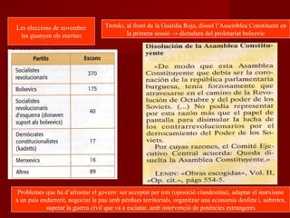Les eleccions de novembre
les guanyen els eserites
Trotski, al front de la Guàrdia Roja, dissol l’Assemblea Constituent en
la primera sessió → dictadura del proletariat bolxevic
Problemes que ha d’afrontar el govern: ser acceptat per tots (oposició clandestina), adaptar el marxisme
a un país endarrerit, negociar la pau amb pèrdues territorials, organitzar una economia desfeta i, sobretot,
superar la guerra civil que va a esclatar, amb intervenció de potències estrangeres
 