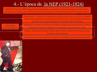 4.- L’època de la NEP (1921-1924)
OBJECTIUS de la NEP: augmentar la producció, recuperar la confiança de la gent i afavorir el
creixement econòmic per a tornar a intentar més tard les col·lectivitzacions amb una major riquesa
MESURES
ECONÒMIQUES
Agricultura: s’eliminen les requises de collita a preu fixat i s’aplica un impost
únic sobre la producció, permetent el lliure comerç i reconeixent la propietat
privada dels camperols mitjans o kulaki (no dels latifundis)
Indústria: es tornen les xicotetes i mitjanes empreses al sector privat, es dona
llibertat per canviar d’empresa i es restableix la jerarquia de salaris
Comerç: llibertat de comerç interior, però l’Estat controla el comerç exterior,
la banca i els transports
Altres: es crea un nou ruble més estable i es restableix parcialment l’herència
 