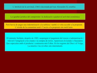 L’abolició de la servitud, (1861) decretada pel tsar Alexandre II, establia:
La igualtat jurídica del camperolat i la dedicació a qualsevol activitat econòmica
Però havia de pagar una indemnització a la noblesa i també si volia accedir a la propietat.
L’eixida de la comunitat rural i l’accés a la propietat són molt lents.
El ministre Stolipin, després de 1905, suspengué el pagament del rescat o indemnització i
Afavorí l’emigració a les ciutats i la compra de terres. Apareixen els kulaks o llauradors
Que especulen amb el producte i contracten mà d’obra. En les regions del Don i el Volga,
La misèria i les revoltes són intermitents
 