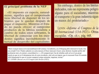 “Hem avançat massa en la nacionalització del comerç i la indústria, en el bloqueig dels intercanvis locals. Era
una errada? Cert. Podem admetre en certa mesura el lliure intercanvi local, sense destruir el poder polític del
proletariat sinó, al contrari, consolidant-lo. (...) El camperol pot i ha de treballar amb zel en el seu propi
interès ja que no se li demanaran tots els seus excedents, sinó sols un impost, que és necessari fixar d’avantmà.
Allò fonamental és que el xicotet camperol estiga estimulat, impulsat, incitat.”
V.I. LENIN: Discurs en el X Congrés dels Soviets (1921).
 