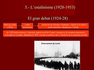 El gran debat (1924-28)El gran debat (1924-28)
Mort de Lenin
(1924)
Enterrament de Lenin
Lluita
successòria
El triumvirat de Zinoniev, Kamenev i Stalin es fa amb el
poder transitori i desplacen a Trotski
En 1928 Stalin derrota a l’oposició radical (exili de Trotski, acusant-lo de contrarevolucionari),
es fa amb tot el poder, abandona la NEP i orienta la política cap a l’abolició de la propietat privada
5.- L’estalinisme (1928-1953)5.- L’estalinisme (1928-1953)
 