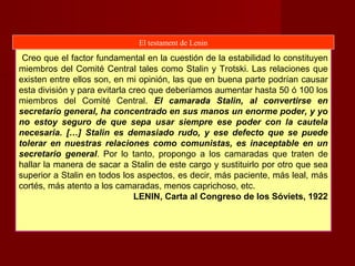 Creo que el factor fundamental en la cuestión de la estabilidad lo constituyen
miembros del Comité Central tales como Stalin y Trotski. Las relaciones que
existen entre ellos son, en mi opinión, las que en buena parte podrían causar
esta división y para evitarla creo que deberíamos aumentar hasta 50 ó 100 los
miembros del Comité Central. El camarada Stalin, al convertirse en
secretario general, ha concentrado en sus manos un enorme poder, y yo
no estoy seguro de que sepa usar siempre ese poder con la cautela
necesaria. […] Stalin es demasiado rudo, y ese defecto que se puede
tolerar en nuestras relaciones como comunistas, es inaceptable en un
secretario general. Por lo tanto, propongo a los camaradas que traten de
hallar la manera de sacar a Stalin de este cargo y sustituirlo por otro que sea
superior a Stalin en todos los aspectos, es decir, más paciente, más leal, más
cortés, más atento a los camaradas, menos caprichoso, etc.
LENIN, Carta al Congreso de los Sóviets, 1922
El testament de Lenin
 