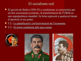 El socialisme realEl socialisme real
 El govern de Stalin (1928-53) o estalinisme es caracteritza perEl govern de Stalin (1928-53) o estalinisme es caracteritza per
un fort creixement econòmic, la transformació de l’URSS enun fort creixement econòmic, la transformació de l’URSS en
una superpotència mundial i la forta repressió a qualsevol intentuna superpotència mundial i la forta repressió a qualsevol intent
d’oposició al seu poder.d’oposició al seu poder.
 5.2.-5.2.- La planificació i col·lectivització de l’economiaLa planificació i col·lectivització de l’economia..
 5.3.-5.3.- El terror estalinista dels anys trentaEl terror estalinista dels anys trenta..
..
 