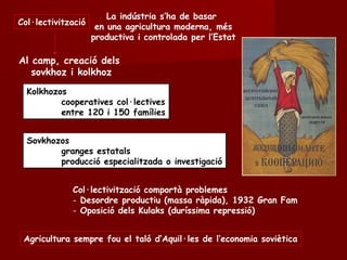 Al camp, creació dels
sovkhoz i kolkhoz
Col·lectivització
La indústria s’ha de basar
en una agricultura moderna, més
productiva i controlada per l’Estat
Kolkhozos
cooperatives col·lectives
entre 120 i 150 famílies
Kolkhozos
cooperatives col·lectives
entre 120 i 150 famílies
Sovkhozos
granges estatals
producció especialitzada o investigació
Sovkhozos
granges estatals
producció especialitzada o investigació
Col·lectivització comportà problemes
- Desordre productiu (massa ràpida), 1932 Gran Fam
- Oposició dels Kulaks (duríssima repressió)
Agricultura sempre fou el taló d’Aquil·les de l’economia soviètica
 