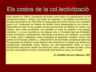 Stalin decidió en 1928 la «liquidación del kulak» como clase y la colectivización de los
campesinos pobres y medios. Los kulaks se resistieron y se entabló una lucha feroz.
Durante este invierno de 1929-1930, la sexta parte del mundo conoció una verdadera
guerra civil. Centenares de millares de familias fueron desposeídas de sus bienes y
desterradas al norte. En los pueblos, los que permanecían se adherían en masa a los
koljoses, pero antes sacrificaban sus animales en lugar de cederlos a las granjas
colectivas. [...] no se inscribían en los koljoses sino [...] forzados bajo una formidable
presión económica y administrativa. Allá donde se producía una vacilación, se enviaba
a la tropa, junto a agitadores. Hubo centenares de pequeñas revueltas, mucho más
graves en el Cáucaso y Siberia. [...] Más del 60 % de las familias campesinas están hoy
día agrupadas en koljoses; en las regiones más productivas no quedan, por decirlo así,
explotaciones individuales. Estos koljoses son abrumadoramente artels, es decir,
asociaciones solo de los medios de producción: tierra, útiles, animales de labor, mano
de obra, son puestos en común, conservando cada familia su casa y su cercado.
G. LUCIANI, Six ans à Moscou, 1937
Els costos de la col.lectivitzacióEls costos de la col.lectivització
 