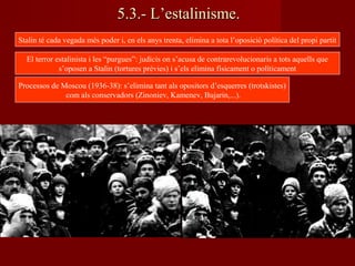 5.3.- L’estalinisme.5.3.- L’estalinisme.
Stalin té cada vegada més poder i, en els anys trenta, elimina a tota l’oposició política del propi partit
El terror estalinista i les “purgues”: judicis on s’acusa de contrarevolucionaris a tots aquells que
s’oposen a Stalin (tortures prèvies) i s’els elimina físicament o políticament
Processos de Moscou (1936-38): s’elimina tant als opositors d’esquerres (trotskistes)
com als conservadors (Zinoniev, Kamenev, Bujarin,...).
 