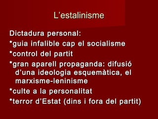 L’estalinismeL’estalinisme
Dictadura personal:Dictadura personal:
*guia infalible cap el socialisme*guia infalible cap el socialisme
*control del partit*control del partit
*gran aparell propaganda: difusió*gran aparell propaganda: difusió
d’una ideologia esquemàtica, eld’una ideologia esquemàtica, el
marxisme-leninismemarxisme-leninisme
*culte a la personalitat*culte a la personalitat
*terror d’Estat (dins i fora del partit)*terror d’Estat (dins i fora del partit)
 