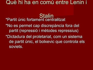 Què hi ha en comú entre Lenin iQuè hi ha en comú entre Lenin i
StalinStalin
*Partit únic fortament centralitzat*Partit únic fortament centralitzat
*No es permet cap discrepància fora del*No es permet cap discrepància fora del
partit (repressió i mètodes repressius)partit (repressió i mètodes repressius)
*Dictadura del proletariat, com un sistema*Dictadura del proletariat, com un sistema
de partit únic, el bolxevic que controla elsde partit únic, el bolxevic que controla els
soviets.soviets.
 