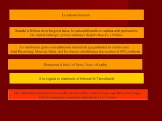 La industrialització.
Donada la feblesa de la burgesia russa, la industrialització es realitza amb aportacions
De capital estranger: primer alemany i després francés, i britànic
Es conformen grans concentracions industrials (gegantisme) en ciutats com:
Sant Petersburg, Moscou, Bakú. Ací les classes treballadores representen el 40% població
Destaquen el tèxtil, el ferro, l’acer i el carbó
A la vegada es construeix el ferrocarril (Transiberià)
Els treballadors pateixen unes condicions miserables: baixos sous, cap dret social (vaga,
Dret d’associació) i jornades laborals de 12 i 13 hores
 