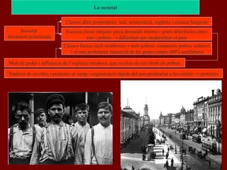 Societat
fortament polaritzada
Classes altes propietàries: tsar, aristocràcia, esglèsia i escassa burgesia
Classes baixes molt nombroses i molt pobres: camperols pobres sobretot
i el nou proletariat industrial de les grans ciutats (80% analfabets)
Escassa classe mitjana: poca demanda interna i grans diferències entre
rics i pobres → dificultats per modernitzar el país
Molt de poder i influència de l’església ortodoxa, que recolza els rics front els pobres
Tradició de revoltes i protestes al camp i organització ràpida del nou proletariat a les ciutats → protestes
La societat
 