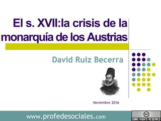www.profedesociales.com
El s. XVII:la crisis de la
monarquíadelosAustrias
David Ruiz Becerra
Noviembre 2016
 