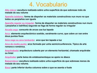 4. Vocabulario
Alto relevo: escultura realizada sobre unha superficie da que sobresae máis da
metade do seu volume
Aparello isódomo: forma de dispoñer os materiais constructivos nun muro no que
todos os perpiaños son iguais
Aparello regular ou irregular: forma de dispoñer os materiais constructivos nun muro
( perpiaños e ladrillos) segundo se faga de forma regular ou irregular
Arcada cega: conxunto de arcos coa luz tapada
Arco: elemento arquitectónico sostido, xeralmente curvo, que cobre un van entre
dous puntos fixos
Arco cego ou arco lombardo: arco que ten tapada a luz
Arco de medio punto: arco formado por unha semicircunferencia. Típico da arte
romana e románica.
Arquitrabada: arquitectura cuberta por un elemento horizontal, chamado arquitrabe
ou lintel
Arquitrabe: parte baixa do entaboamentoque se apoia no ábaco
Baixorrelevo: escultura realizada sobre unha superficie da que sobresae menos da
metade do seu volume.
Basa: parte inferior dunha columna sobre a que se asenta o fuste
 