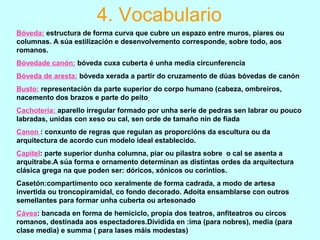 4. Vocabulario
Bóveda: estructura de forma curva que cubre un espazo entre muros, piares ou
columnas. A súa estilización e desenvolvemento corresponde, sobre todo, aos
romanos.
Bóvedade canón: bóveda cuxa cuberta é unha media circunferencia
Bóveda de aresta: bóveda xerada a partir do cruzamento de dúas bóvedas de canón
Busto: representación da parte superior do corpo humano (cabeza, ombreiros,
nacemento dos brazos e parte do peito
Cachotería: aparello irregular formado por unha serie de pedras sen labrar ou pouco
labradas, unidas con xeso ou cal, sen orde de tamaño nin de fiada
Canon : conxunto de regras que regulan as proporcións da escultura ou da
arquitectura de acordo cun modelo ideal establecido.
Capitel: parte superior dunha columna, piar ou pilastra sobre o cal se asenta a
arquitrabe.A súa forma e ornamento determinan as distintas ordes da arquitectura
clásica grega na que poden ser: dóricos, xónicos ou corintios.
Casetón:compartimento oco xeralmente de forma cadrada, a modo de artesa
invertida ou troncopiramidal, co fondo decorado. Adoita ensamblarse con outros
semellantes para formar unha cuberta ou artesonado
Cávea: bancada en forma de hemiciclo, propia dos teatros, anfiteatros ou circos
romanos, destinada aos espectadores.Dividida en :ima (para nobres), media (para
clase media) e summa ( para lases máis modestas)
 