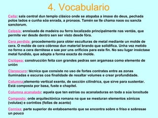 Cella: sala central dun templo clásico onde se atopaba a imaxe do deus, pechada
polos lados e cunha sóa enrada, a pronaos. Tamén se lle chama naos ou sancta
sanctorum.
Celosía: enreixado de madeira ou ferro localizado principalmente nas ventás, que
permite ver desde dentro sen ser visto desde fóra.
Cera perdida: procedemento para obter esculturas de metal mediante un molde de
cera. O molde de cera cóbrese dun material brando que solidifica. Unha vez metido
no forno a cera derrétese e sae por uns orificios para este fin. No seu lugar inxéctase
metal fundido, que adopta a forma exacta do molde.
Ciclópea: construcción feita con grandes pedras sen argamasa como elemento de
unión
Claroscuro: técnica que consiste no uso de fortes contrates entre as zonas
iluminadas e escuras coa finalidade de resaltar volumes e crear profundidade.
Columna:elemento vertical exento, de sección cilíndrica, que sirve para sustentar.
Está composta por basa, fuste e chapitel.
Columna acanalada: aquela que ten estrías ou acanaladuras en toda a súa lonxitude
Composto: orde arquitectónica romana na que se mesturan elementos xónicos
(volutas) e corintios (follas de acanto)
Cornixa: parte superior do entaboamento que se encontra sobre o friso e sobresae
un pouco
4. Vocabulario
 
