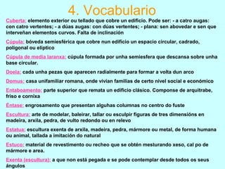 Cuberta: elemento exterior ou tellado que cobre un edificio. Pode ser: - a catro augas:
con catro vertentes; - a dúas augas: con dúas vertentes; - plana: sen abovedar e sen que
interveñan elementos curvos. Falta de inclinación
Cúpula: bóveda semiesférica que cobre nun edificio un espacio circular, cadrado,
poligonal ou elíptico
Cúpula de media laranxa: cúpula formada por unha semiesfera que descansa sobre unha
base circular.
Doela: cada unha pezas que aparecen radialmente para formar a volta dun arco
Domus: casa unifamiliar romana, onde vivían familias de certo nivel social e económico
Entaboamento: parte superior que remata un edificio clásico. Componse de arquitrabe,
friso e cornixa
Éntase: engrosamento que presentan alguhas columnas no centro do fuste
Escultura: arte de modelar, baleirar, tallar ou esculpir figuras de tres dimensións en
madeira, arxila, pedra, de vulto redondo ou en relevo
Estatua: escultura exenta de arxila, madeira, pedra, mármore ou metal, de forma humana
ou animal, tallada a imitación do natural
Estuco: material de revestimento ou recheo que se obtén mesturando xeso, cal po de
mármore e area.
Exenta (escultura): a que non está pegada e se pode contemplar desde todos os seus
ángulos
4. Vocabulario
 
