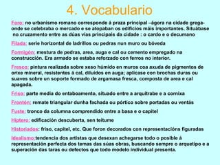 4. Vocabulario
Foro: no urbanismo romano corresponde á praza principal –ágora na cidade grega-
onde se celebraba o mercado e se atopaban os edificios máis importantes. Situábase
no cruzamento entre as dúas vías principais da cidade : o cardo e o decumano
Filada: serie horizontal de ladrillos ou pedras nun muro ou bóveda
Formigón: mestura de pedras, area, auga e cal ou cemento empregado na
construcción. Era armado se estaba reforzado con ferros no interior.
Fresco: pintura realizada sobre xeso húmido en muros coa axuda de pigmentos de
orixe mineral, resistentes á cal, diluídos en auga; aplícase con brochas duras ou
suaves sobre un soporte formado de argamasa fresca, composta de area e cal
apagada.
Friso: parte media do entaboamento, situado entre a arquitrabe e a cornixa
Frontón: remate triangular dunha fachada ou pórtico sobre portadas ou ventás
Fuste: tronco da columna comprendido entre a basa e o capitel
Híptero: edificación descuberta, sen teitume
Historiados: friso, capitel, etc. Que foron decorados con representacións figuradas
Idealismo:tendencia dos artistas que desexan achegarse todo o posible á
representación perfecta dos temas das súas obras, buscando sempre o arquetipo e a
superación das taras ou defectos que todo modelo individual presenta.
 