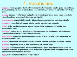 4. Vocabulario
Impulso: Forza que parte dunh estructura edificada, transmite a outra que a sustenta ou,
á vez, descárgaa a unha terceira. Dise, especialmente, da orixinada por unha bóveda ou
arco.
Insulae: casa de veciñanza na antiga Roma, formada por varios pisos e que constituía
normalmente un bloque. Adoitaban ser de alquiler.
Intercolumnio: espacio baleiro entre dúas columnas, xeralmente suxeito a módulo
Intradorso: superficie cóncava e interior dunha bóveda, arco ou doela.
Lintel: pedra ou viga horizontal que se coloca sobre unha porta ou ventá e que
soportaunha carga
Mausoleo: construcción de planta circular destinada a enterramento, xeralmente de
grandes dimensións e moi suntuosa e solemne.
Medio relevo: escultura realizada sobre unha superficie, de xeito que a metade do eu
volume sobresaia dela.
Módulo: unidade de medida en calquera obra de arte que relaciona as partes co todo
Morteiro: Argamasa de cal, é dicir, mestura de cal, area e auga
Mosaico: técnica artística de decoración formada a partir da xustaposición, sobre un
fondo de cemento, de pequenas pezas ou teselas de pedra, vidrio ou cerámica de cores
para formar ornamentos e debuxos.
Naos:cella. Cámara central dun temploclásico
 