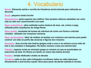 4. Vocabulario
Nervio: Elemento saínte e corrido do intradorso dunha bóveda para reforzala ou
decorala
Óculo: pequena ventá circular
Opistodomos: parte superior dun edificio. Nos templos clásicos adoitaban ser unha
sala ou adro sen comunicación coa naos
Opus cementicium: obra realizada cunha mestura de area, cal, croios e auga,
utilizada polos arquitectos da antiga Roma
Opus sectile: composto de lousas de mármore de cores con forma e colorido
variados utilizado nos mosaicos romanos
Opus vermiculatum: labor de realizar as teselas cun contorno moi preciso para poder
contruír con elas os perfís das escenas e figuras dun mosaico
Orquestra: área circular dos teatros gregos onde o coro e os actores nunca máis de
tres á vez cantaban e dialogaban. No teatro romano a área era semicircular
Palestra: espacio xunto ao ximnasio grego ou romano no que se practicaban os
exercicios de loita. En Roma era tamén un anexo dos baños termais
Panteón: templo dedicado a todos os deuses
Pendente:cada un dos catro triángulos curvilíneos sobre os cales descansa
directamente o anel dunha cúpula. Seve para pasar da planta cadrada á circular.
 