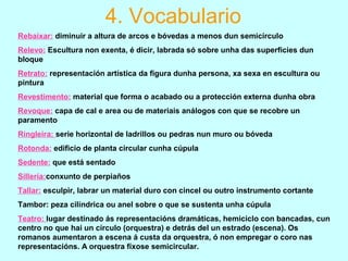 Rebaixar: diminuir a altura de arcos e bóvedas a menos dun semicírculo
Relevo: Escultura non exenta, é dicir, labrada só sobre unha das superficies dun
bloque
Retrato: representación artística da figura dunha persona, xa sexa en escultura ou
pintura
Revestimento: material que forma o acabado ou a protección externa dunha obra
Revoque: capa de cal e area ou de materiais análogos con que se recobre un
paramento
Ringleira: serie horizontal de ladrillos ou pedras nun muro ou bóveda
Rotonda: edificio de planta circular cunha cúpula
Sedente: que está sentado
Sillería:conxunto de perpiaños
Tallar: esculpir, labrar un material duro con cincel ou outro instrumento cortante
Tambor: peza cilíndrica ou anel sobre o que se sustenta unha cúpula
Teatro: lugar destinado ás representacións dramáticas, hemiciclo con bancadas, cun
centro no que hai un círculo (orquestra) e detrás del un estrado (escena). Os
romanos aumentaron a escena á custa da orquestra, ó non empregar o coro nas
representacións. A orquestra fíxose semicircular.
4. Vocabulario
 