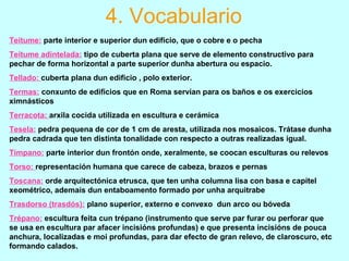 Teitume: parte interior e superior dun edificio, que o cobre e o pecha
Teitume adintelada: tipo de cuberta plana que serve de elemento constructivo para
pechar de forma horizontal a parte superior dunha abertura ou espacio.
Tellado: cuberta plana dun edificio , polo exterior.
Termas: conxunto de edificios que en Roma servían para os baños e os exercicios
ximnásticos
Terracota: arxila cocida utilizada en escultura e cerámica
Tesela: pedra pequena de cor de 1 cm de aresta, utilizada nos mosaicos. Trátase dunha
pedra cadrada que ten distinta tonalidade con respecto a outras realizadas igual.
Tímpano: parte interior dun frontón onde, xeralmente, se coocan esculturas ou relevos
Torso: representación humana que carece de cabeza, brazos e pernas
Toscana: orde arquitectónica etrusca, que ten unha columna lisa con basa e capitel
xeométrico, ademais dun entaboamento formado por unha arquitrabe
Trasdorso (trasdós): plano superior, externo e convexo dun arco ou bóveda
Trépano: escultura feita cun trépano (instrumento que serve par furar ou perforar que
se usa en escultura par afacer incisións profundas) e que presenta incisións de pouca
anchura, localizadas e moi profundas, para dar efecto de gran relevo, de claroscuro, etc
formando calados.
4. Vocabulario
 