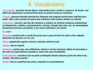 Tres cuartos: posición dunha figura, intermedia entre o perfil e a postura de fronte moi
difícil de representar correctamente tanto en pintura como en escultura
Trompa: pequena bóveda semicónica disposta nos ángulos dunha base cadrada para
poder obter catro puntos de apoio que sosteñan unha cúpula, tambor ou ciborio
Urbanismo: ciencia e técnica de construir e ordenar os núcleos urbaanos axeitándose
na disposición, estética, emprazamento, sevizos, trazado das rúas, etc, ás necesidades
da persona humana concebida, á vez como individuo e ser social
Van:oco
Viaducto:construcción a modo de ponte para o paso dunha vía sobre unha valgada,
depresión do terreno, un río, etc
Villae: explotación agraria romana, mansión señorial rural
Voluta: rolo en espiral
Vomitorio: portas que, nos anfiteatros, teatros e circos romanos, daban ás bancadas e
por elas os espectadores accedían e saían das súas localidades
Vulto redondo: escultura que se pode contemplar desde calquera punto de vista á seu
arredor. Escultura exenta.
Xunta: Liña ou superficie de unión, empalme ou ensambladura
4. Vocabulario
 