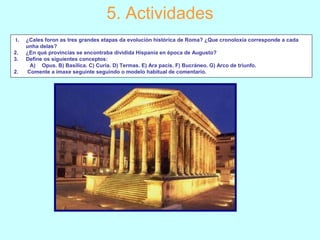 5. Actividades
1. ¿Cales foron as tres grandes etapas da evolución histórica de Roma? ¿Que cronoloxía corresponde a cada
unha delas?
2. ¿En qué provincias se encontraba dividida Hispania en época de Augusto?
3. Define os siguientes conceptos:
A) Opus. B) Basílica. C) Curia. D) Termas. E) Ara pacis. F) Bucráneo. G) Arco de triunfo.
2. Comente a imaxe seguinte seguindo o modelo habitual de comentario. 
 