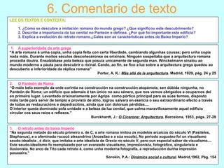 6. Comentario de texto
LEE OS TEXTOS E CONTESTA:
1. ¿Como se descubre a imitación romana do mundo grego? ¿Que significou este descubrimento?
2. Describe a importancia da luz cenital no Panteón e defínea. ¿Por qué foi importante este edificio?
3. Explica a evolución do retrato romano.¿Cales son as características antes do Baixo Imperio?
1. A superioridade da arte grega
“A arte romana é unha copia, unha copia feita con certa liberdade, cambiando algunhas cousas; pero unha copia
nada máis. Durante moitos séculos descoñecéronse os orixinais. Ninguén sospeitaba que a arquitectura romana
procedía doutra. Ensalzábase pola beleza que posuía unicamente de segunda man. Winckelmann sinalou ao
mundo moderno a pauta para descubrir o rixinal. Cando, ao fin, se fixo a luz sobre a arquitectura grega quedou ao
descuberto a inferioridade da réplica romana”
Porter, A. K.: Más allá de la arquitectura. Madrid, 1929, pág. 24 y 25
2. O Panteón de Roma
“O máis belo exemplo da orde corintia na construcción na construcción atopámola, sen dúbida ningunha, no
Panteón de Roma; un edificio que ademais é tan único no seu xénero, que nos vemos obrigados a ocuparnos del
en primeiro lugar. Levantado orixinariamente por Agripa como pórtico principal para as súas termas, disposto
máis tarde para servir de templo e provisto de atrio, logrou salvara en esencia o seu extraordinario efecto a través
de todas as restauracións e depedracións, aínda que con dolorsas pérdidas....
O interior queda dominado pola unidade e a beleza da luz cenital, que colma maravillosamente aquel edificio
circular cos seus raios e reflexos.”
Burckhardt, J.: O Cicerone: Arquitectura. Barcelona, 1953, págs. 27-28
3. O retrato antes do baixo Imperio
“Na segunda metade do século primeiro a. de C. a arte romana imitou os modelos arcaicos do século VI (Pasiteles,
Stephanus), e o afeminado rococó alexandrino (Arcesilao e a súa escola). No periodo augusteo foi un visualismo
seudo-idealista , é dicir, que imitaba a arte idealista de Grecia no século V, pero cun especial sabor de visualismo....
Este seudo-idealismo fo reemplazado por un avanzado visualismo, impresionista, fotográfico, singularista e
ilusionista. No arco de Tito cada retrato é, como unha moderna fotografía, a reproducción dunha impresión
pasaxeira.”
Sorokin, P.A.: Dinámica social e cultural. Madrid,1962, Pág. 154
 