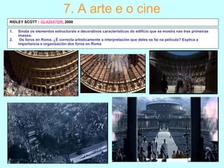1. Sinala os elementos estructurais e decorativos característicos do edificio que se mostra nas tres primeiras
imaxes.
2. Os foros en Roma. ¿É correcta artísticamente a interpretación que deles se fai na película? Explica a
importancia e organización dos foros en Roma
7. A arte e o cine
RIDLEY SCOTT : GLADIATOR, 2000
 