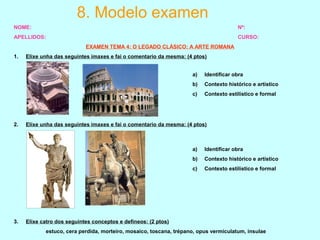 8. Modelo examen
NOME: Nº:
APELLIDOS: CURSO:
EXAMEN TEMA 4: O LEGADO CLÁSICO: A ARTE ROMANA
1. Elixe unha das seguintes imaxes e fai o comentario da mesma: (4 ptos)
2. Elixe unha das seguintes imaxes e fai o comentario da mesma: (4 ptos)
3. Elixe catro dos seguintes conceptos e defíneos: (2 ptos)
estuco, cera perdida, morteiro, mosaico, toscana, trépano, opus vermiculatum, insulae
a) Identificar obra
b) Contexto histórico e artístico
c) Contexto estilístico e formal
a) Identificar obra
b) Contexto histórico e artístico
c) Contexto estilístico e formal
 