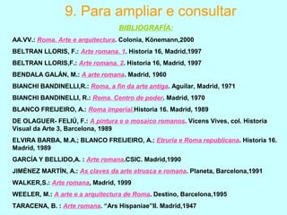 9. Para ampliar e consultar
BIBLIOGRAFÍA:
AA.VV.: Roma. Arte e arquitectura. Colonia, Könemann,2000
BELTRAN LLORIS, F.: Arte romana. 1. Historia 16, Madrid,1997
BELTRAN LLORIS,F.: Arte romana. 2. Historia 16, Madrid, 1997
BENDALA GALÁN, M.: A arte romana. Madrid, 1960
BIANCHI BANDINELLI,R.: Roma, a fin da arte antiga. Aguilar, Madrid, 1971
BIANCHI BANDINELLI, R.: Roma. Centro de poder. Madrid, 1970
BLANCO FREIJEIRO, A.: Roma imperial.Historia 16. Madrid, 1989
DE OLAGUER- FELIÚ, F.: A pintura e o mosaico romanos. Vicens Vives, col. Historia
Visual da Arte 3, Barcelona, 1989
ELVIRA BARBA, M.A.; BLANCO FREIJEIRO, A.: Etruria e Roma republicana. Historia 16.
Madrid, 1989
GARCÍA Y BELLIDO,A. : Arte romana.CSIC. Madrid,1990
JIMÉNEZ MARTÍN, A.: As claves da arte etrusca e romana. Planeta, Barcelona,1991
WALKER,S.: Arte romana, Madrid, 1999
WEELER, M.: A arte e a arquitectura de Roma. Destino, Barcelona,1995
TARACENA, B. : Arte romana. “Ars Hispaniae”II. Madrid,1947
 