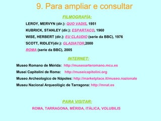 9. Para ampliar e consultar
FILMOGRAFÍA:
LEROY, MERVYN (dir.): QUO VADIS, 1951
KUBRICK, STANLEY (dir.): ESPARTACO, 1960
WISE, HERBERT (dir.): EU CLAUDIO (serie da BBC), 1976
SCOTT, RIDLEY(dir.): GLADIATOR,2000
ROMA (serie da BBC), 2005
INTERNET:
Museo Romano de Mérida: http://museoarteromano.mcu.es
Musei Capitolini de Roma: http://museicapitolini.org
Museo Archeologico de Nápoles: http://marketplace.it/museo.nazionale
Museu Nacional Arqueològic de Tarragona: http://mnat.es
PARA VISITAR:
ROMA, TARRAGONA, MÉRIDA, ITÁLICA, VOLUBILIS
 